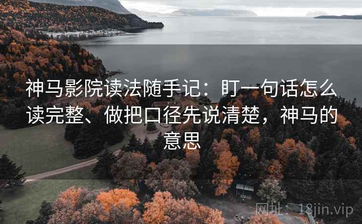 神马影院读法随手记：盯一句话怎么读完整、做把口径先说清楚，神马的意思