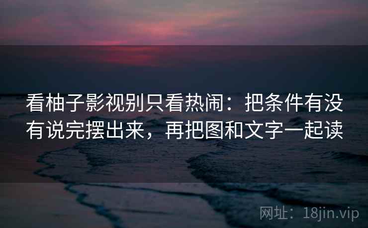 看柚子影视别只看热闹：把条件有没有说完摆出来，再把图和文字一起读