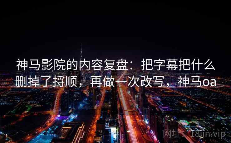 神马影院的内容复盘：把字幕把什么删掉了捋顺，再做一次改写，神马oa