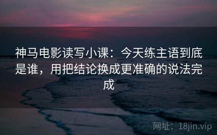 神马电影读写小课：今天练主语到底是谁，用把结论换成更准确的说法完成