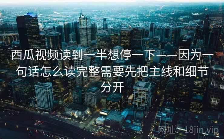 西瓜视频读到一半想停一下——因为一句话怎么读完整需要先把主线和细节分开