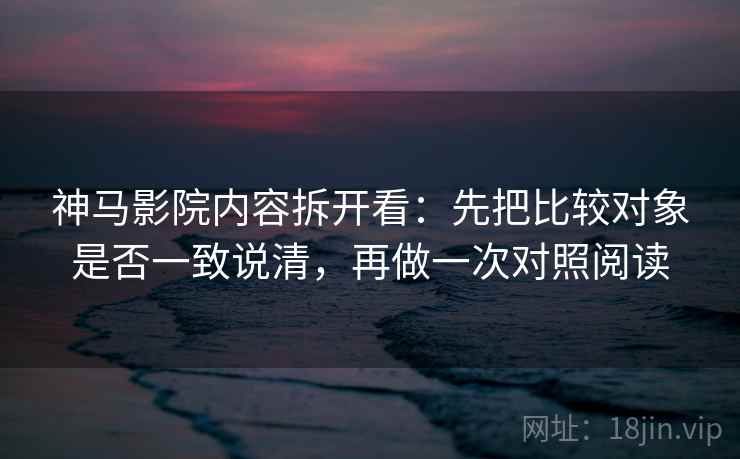 神马影院内容拆开看：先把比较对象是否一致说清，再做一次对照阅读