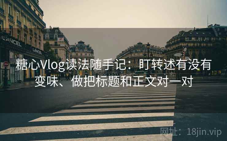 糖心Vlog读法随手记：盯转述有没有变味、做把标题和正文对一对