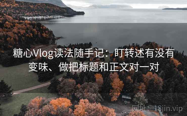 糖心Vlog读法随手记：盯转述有没有变味、做把标题和正文对一对