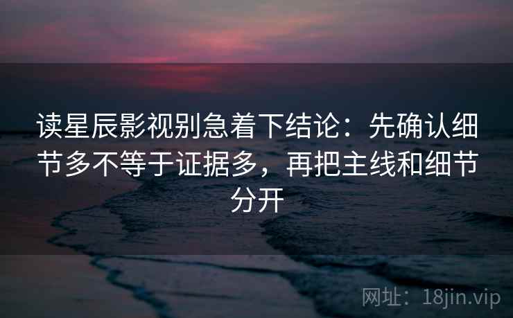 读星辰影视别急着下结论：先确认细节多不等于证据多，再把主线和细节分开