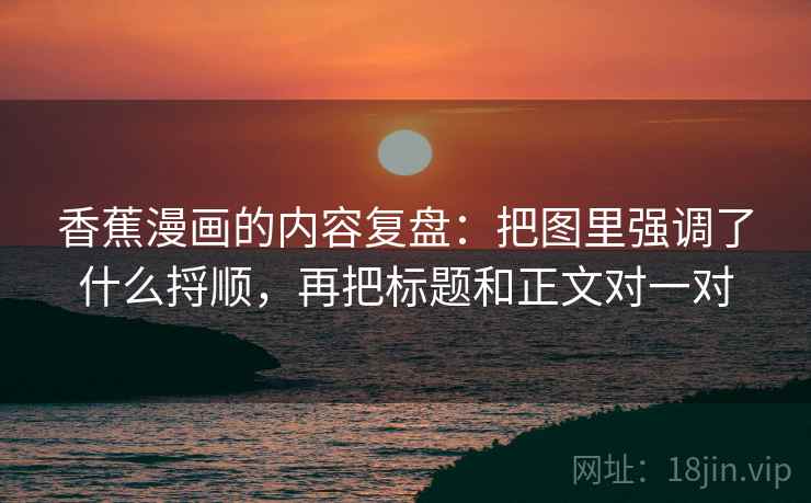 香蕉漫画的内容复盘：把图里强调了什么捋顺，再把标题和正文对一对