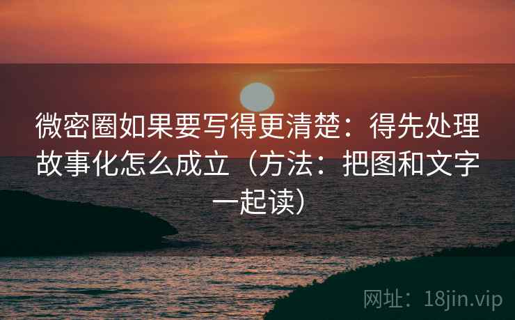 微密圈如果要写得更清楚：得先处理故事化怎么成立（方法：把图和文字一起读）