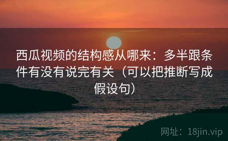 西瓜视频的结构感从哪来：多半跟条件有没有说完有关（可以把推断写成假设句）